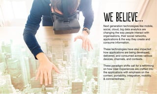 Next generation technologies like mobile,
social, cloud, big data analytics are
changing the way people interact with
organisations, their social networks,
applications & the way they create and
consume information. 

These technologies have also impacted
how applications are being developed,
delivered, and consumed across various
devices, channels, and contexts. 

These paradigm shifts call for a rethinking
on how User Experiences are crafted into
the applications with emphasis on the
context, portability, integration, mobility,
& connectedness.
we BelIeve…
 