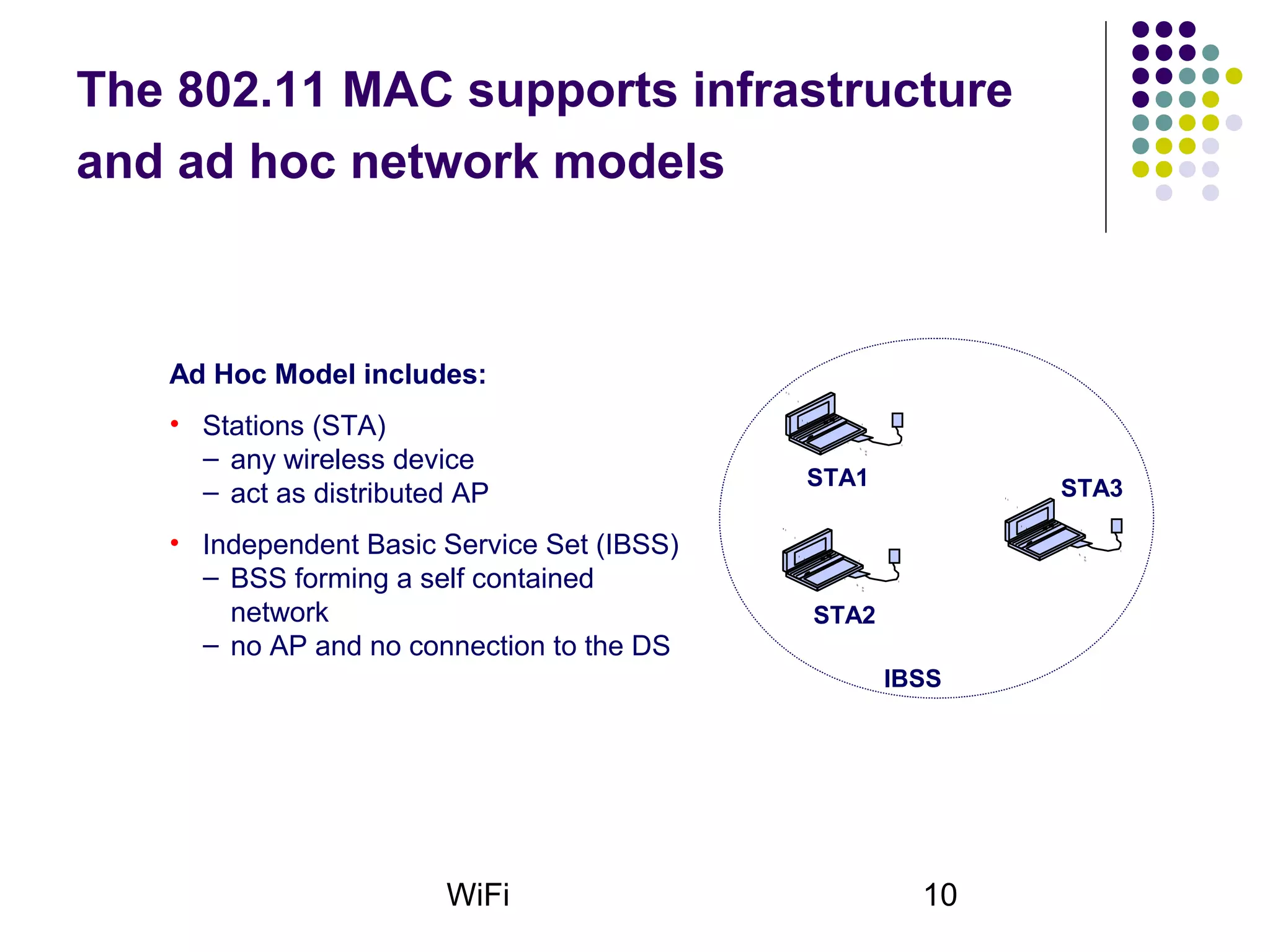 WiFi 10
The 802.11 MAC supports infrastructure
and ad hoc network models
Ad Hoc Model includes:
• Stations (STA)
– any wireless device
– act as distributed AP
• Independent Basic Service Set (IBSS)
– BSS forming a self contained
network
– no AP and no connection to the DS
IBSS
STA1
STA2
STA3
 