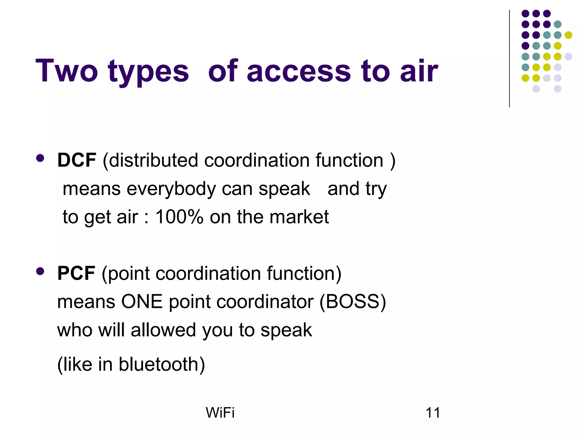 WiFi 11
Two types of access to air
 DCF (distributed coordination function )
means everybody can speak and try
to get air : 100% on the market
 PCF (point coordination function)
means ONE point coordinator (BOSS)
who will allowed you to speak
(like in bluetooth)
 