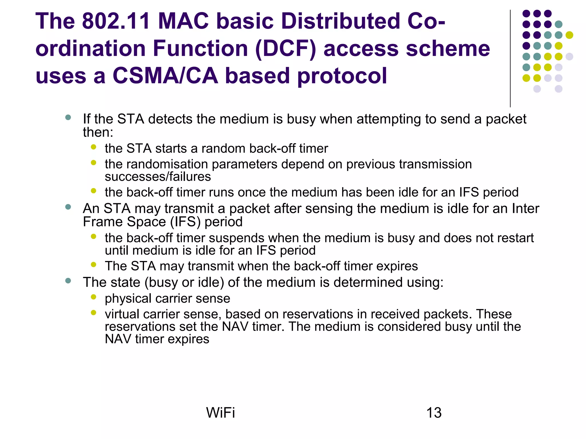 WiFi 13
The 802.11 MAC basic Distributed Co-
ordination Function (DCF) access scheme
uses a CSMA/CA based protocol
 If the STA detects the medium is busy when attempting to send a packet
then:
 the STA starts a random back-off timer
 the randomisation parameters depend on previous transmission
successes/failures
 the back-off timer runs once the medium has been idle for an IFS period
 An STA may transmit a packet after sensing the medium is idle for an Inter
Frame Space (IFS) period
 the back-off timer suspends when the medium is busy and does not restart
until medium is idle for an IFS period
 The STA may transmit when the back-off timer expires
 The state (busy or idle) of the medium is determined using:
 physical carrier sense
 virtual carrier sense, based on reservations in received packets. These
reservations set the NAV timer. The medium is considered busy until the
NAV timer expires
 