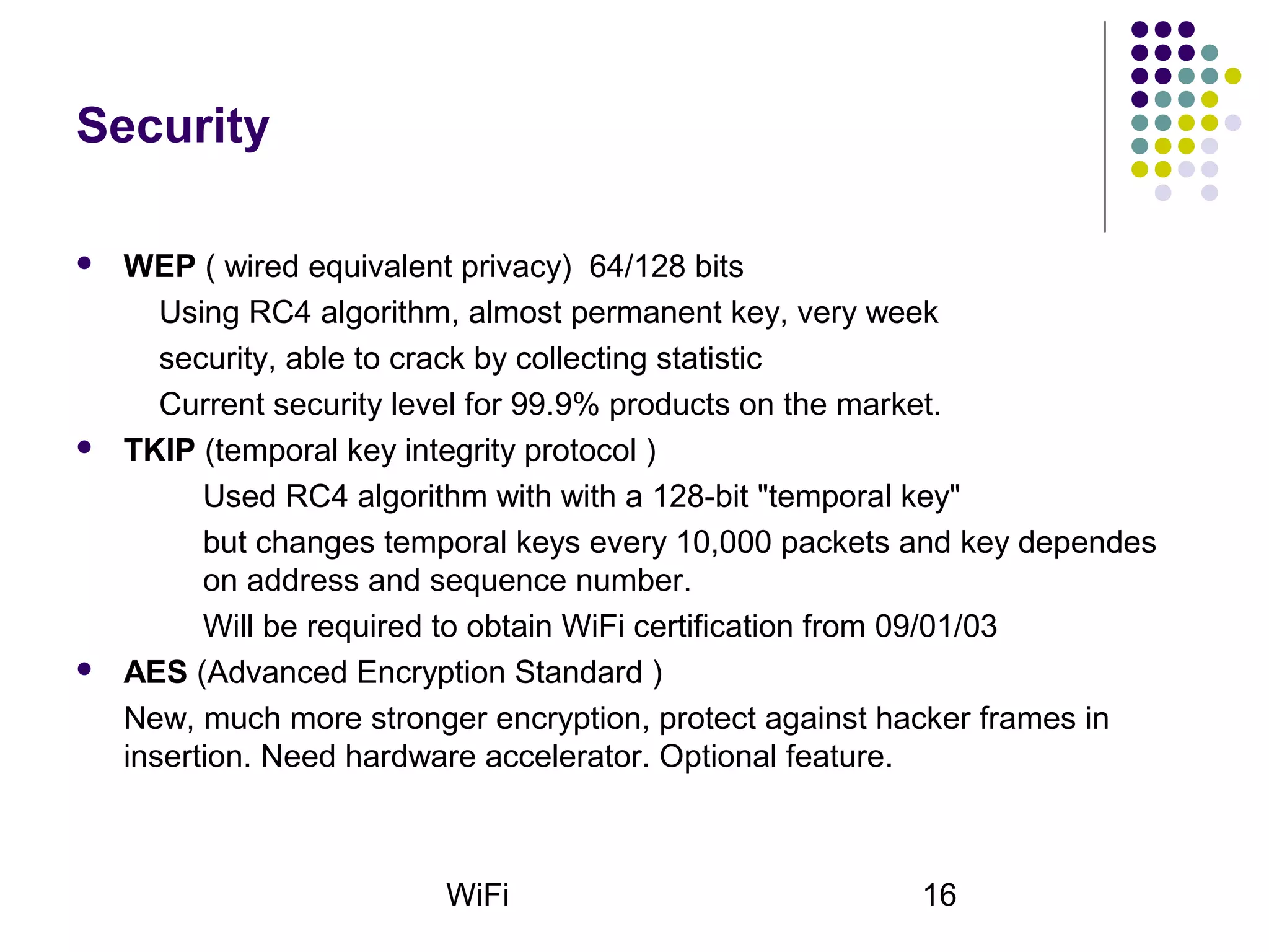 WiFi 16
Security
 WEP ( wired equivalent privacy) 64/128 bits
Using RC4 algorithm, almost permanent key, very week
security, able to crack by collecting statistic
Current security level for 99.9% products on the market.
 TKIP (temporal key integrity protocol )
Used RC4 algorithm with with a 128-bit "temporal key"
but changes temporal keys every 10,000 packets and key dependes
on address and sequence number.
Will be required to obtain WiFi certification from 09/01/03
 AES (Advanced Encryption Standard )
New, much more stronger encryption, protect against hacker frames in
insertion. Need hardware accelerator. Optional feature.
 