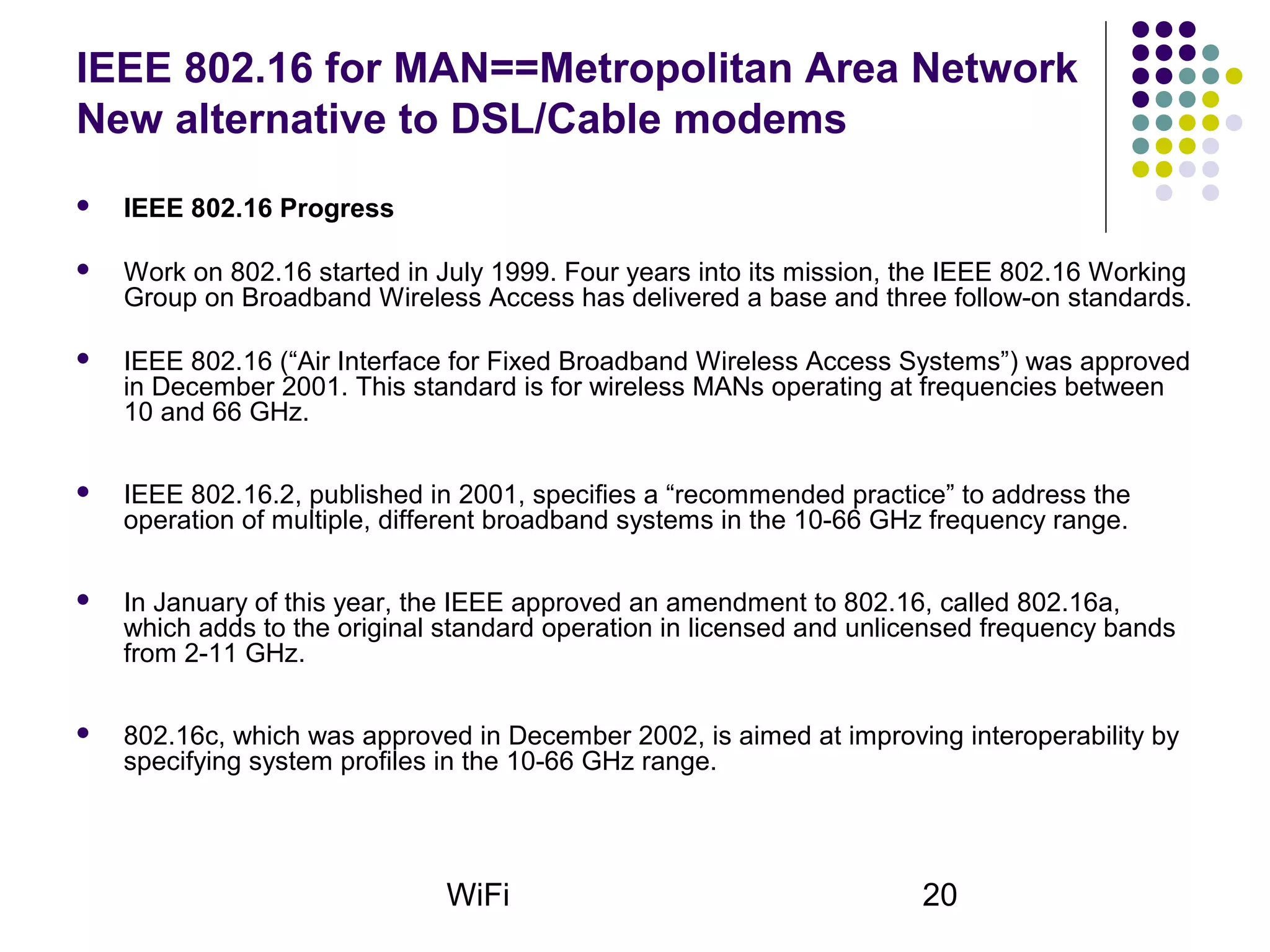 WiFi 20
IEEE 802.16 for MAN==Metropolitan Area Network
New alternative to DSL/Cable modems
 IEEE 802.16 Progress
 Work on 802.16 started in July 1999. Four years into its mission, the IEEE 802.16 Working
Group on Broadband Wireless Access has delivered a base and three follow-on standards.
 IEEE 802.16 (“Air Interface for Fixed Broadband Wireless Access Systems”) was approved
in December 2001. This standard is for wireless MANs operating at frequencies between
10 and 66 GHz.
 IEEE 802.16.2, published in 2001, specifies a “recommended practice” to address the
operation of multiple, different broadband systems in the 10-66 GHz frequency range.
 In January of this year, the IEEE approved an amendment to 802.16, called 802.16a,
which adds to the original standard operation in licensed and unlicensed frequency bands
from 2-11 GHz.
 802.16c, which was approved in December 2002, is aimed at improving interoperability by
specifying system profiles in the 10-66 GHz range.
 