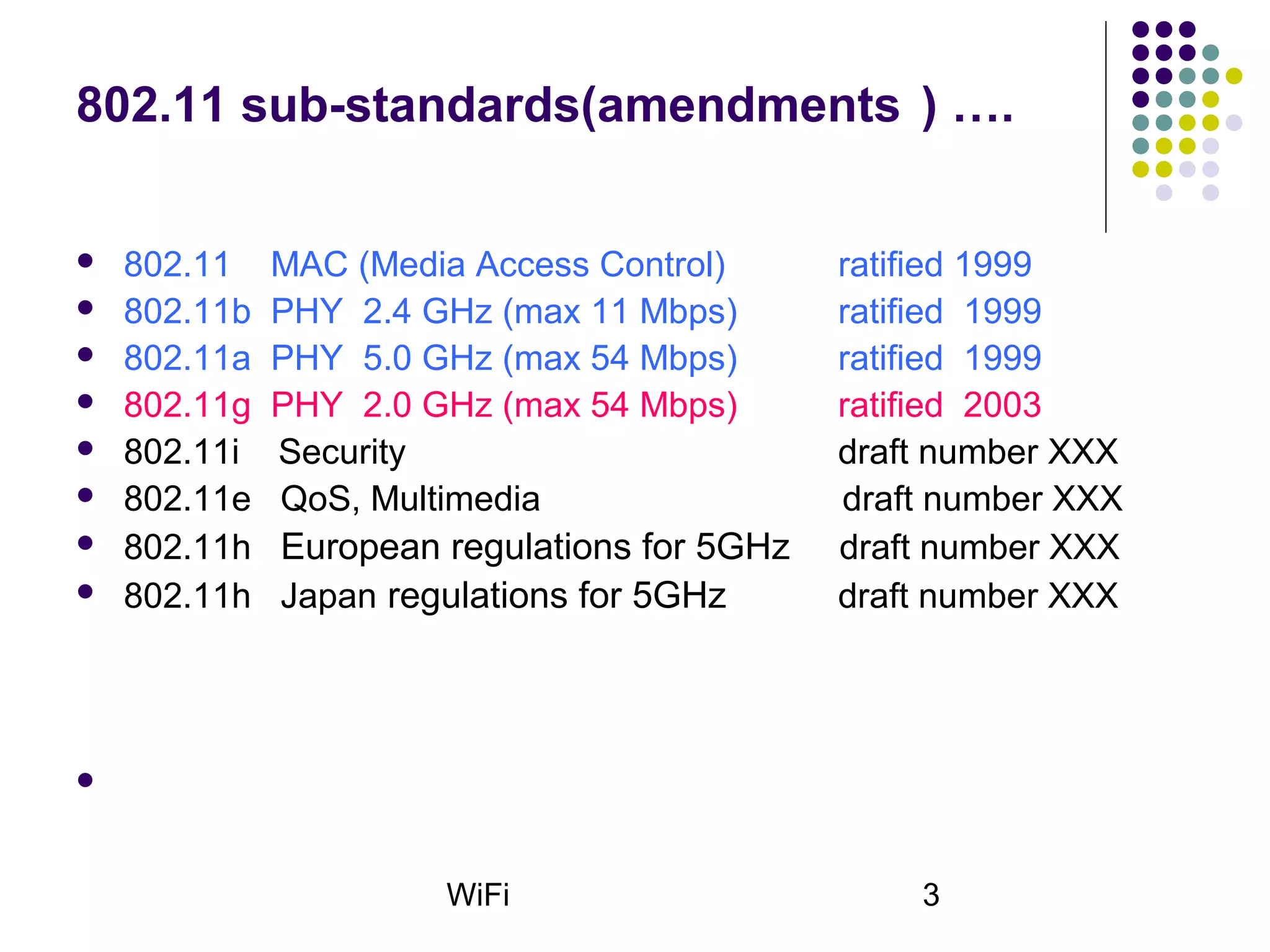 WiFi 3
802.11 sub-standards(amendments ) ….
 802.11 MAC (Media Access Control) ratified 1999
 802.11b PHY 2.4 GHz (max 11 Mbps) ratified 1999
 802.11a PHY 5.0 GHz (max 54 Mbps) ratified 1999
 802.11g PHY 2.0 GHz (max 54 Mbps) ratified 2003
 802.11i Security draft number XXX
 802.11e QoS, Multimedia draft number XXX
 802.11h European regulations for 5GHz draft number XXX
 802.11h Japan regulations for 5GHz draft number XXX

 
