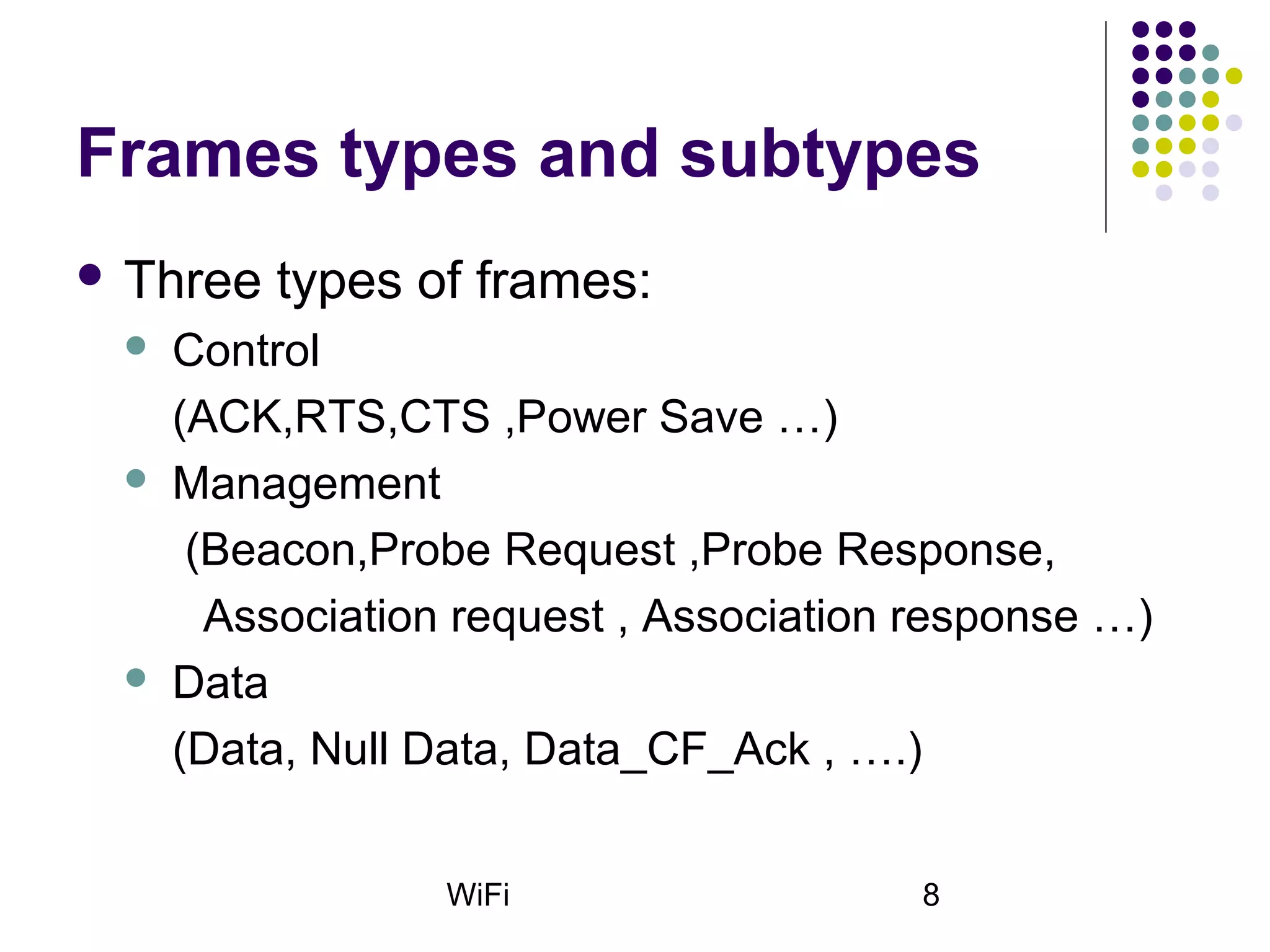 WiFi 8
Frames types and subtypes
 Three types of frames:
 Control
(ACK,RTS,CTS ,Power Save …)
 Management
(Beacon,Probe Request ,Probe Response,
Association request , Association response …)
 Data
(Data, Null Data, Data_CF_Ack , ….)
 