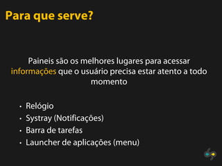 Para que serve?


     Paineis são os melhores lugares para acessar
informações que o usuário precisa estar atento a todo
                      momento

  • Relógio
  • Systray (Notificações)
  • Barra de tarefas
  • Launcher de aplicações (menu)
 