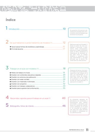 11NETBOOKS EN EL AULA
1 Introducción..........................................................................................................10
2 De qué hablamos cuando hablamos de modelos 1:1..........................12
Hacia nuevas formas de enseñanza y aprendizaje..........................................................15
El rol del docente........................................................................................ 17
3 Trabajar en el aula con modelos 1:1............................................................18
Modos de trabajo en el aula......................................................................... 19
Enseñar con contenidos educativos digitales................................................ 20
Enseñar con entornos de publicación........................................................... 23
Enseñar con redes sociales.......................................................................... 28
Enseñar con materiales multimedia.............................................................. 31
Enseñar con proyectos................................................................................ 32
Enseñar con trabajos colaborativos.............................................................. 33
Enseñar para la gestión de la información..................................................... 35
4 Recorridos: aportes para el trabajo en un aula 1:1	 40
5 Bibliografía. Sitios de interés......................................................................46
Se presenta el escenario ge-
neral de la sociedad del cono-
cimiento y las tecnologías que
enmarcan al proyecto.
Definimos qué es el modelo 1:1
desde el punto de vista con-
ceptual y funcional, y avan-
zamos sobre presupuestos,
prejuicios y malos entendidos
sobre el tema. Señalamos la
importancia de pensarlo so-
bre todo como un cambio
didáctico y académico más
que instrumental, y el lugar
principal que la acción do-
cente tiene en este proceso.
Después de marcar cinco pun-
tos didácticos fundamentales,
específicos del trabajo en el
aula con tecnologías 1:1, se
describen líneas de trabajo,
para cada una de las cuales
se puntualiza, en una placa
al final de cada apartado, la
aplicación en aulas 1:1.
Se presentan ejemplos de
articulación de contenidos y
herramientas para realizar
actividades y proyectos que
tienen en cuenta las orienta-
ciones señaladas en la parte
2. Un conjunto de sugeren-
cias para que cada docente
las reedite y multiplique en
sus planificaciones.
Índice
 
