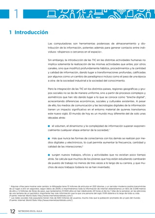 12 NETBOOKS EN EL AULA
1 Introducción
Las computadoras son herramientas poderosas de almacenamiento y dis-
tribución de la información, potentes además para generar contacto entre indi-
viduos –dispersos o cercanos en el espacio–.
Sin embargo, la introducción de las TIC en las distintas actividades humanas no
implica solamente la realización de las mismas actividades que antes, por otros
canales, sino que modificó profundamente hábitos, procedimientos y la cantidad
y calidad de información, dando lugar a transformaciones profundas, calificadas
por algunos como un cambio de paradigma e incluso como el paso de una época
a otra: de la sociedad industrial a la sociedad del conocimiento.
Pero la integración de las TIC en los distintos países, regiones geográficas y gru-
pos sociales no se da de manera uniforme, sino a partir de procesos complejos y
asimétricos que han ido dando lugar a lo que se conoce como “brecha digital”,
acrecentando diferencias económicas, sociales y culturales existentes. A pesar
de ello, los medios de comunicación y las tecnologías digitales de la información
tienen un impacto significativo en el entorno material de quienes transitamos
este nuevo siglo. El mundo de hoy es un mundo muy diferente del de solo unas
décadas atrás:
el volumen, el dinamismo y la complejidad de información superan exponen-
cialmente cualquier etapa anterior de la sociedad; 1
más que nunca las formas de conectarnos con los demás se realizan por me-
dios digitales y electrónicos, lo cual permite aumentar la frecuencia, cantidad y
calidad de las interacciones;2
surgen nuevos trabajos, oficios y actividades que no existían poco tiempo
atrás. Se calcula que muchos de los jóvenes que hoy están estudiando cambiarán
de puesto de trabajo no menos de tres veces a lo largo de su carrera, y que mu-
chos de esos trabajos todavía no se han inventado;
1
Algunas cifras para mostrar este cambio: la Wikipedia tiene 13 millones de artículos en 200 idiomas, y un servidor moderno podría transmitirlas
de un lugar a otro en segundos; según datos de 2009, si imprimiéramos toda la información de internet obtendríamos un libro de 3.048 metros
de alto y 1.2 billones de libras de peso, que tardaríamos 57.000 años en leer (dedicando 24 horas al día los 7 días de la semana); en las ediciones
de una semana de un periódico importante hay más información que la que una persona del siglo XVIII obtenía a lo largo de toda su vida.
(Fuente: Internet World Stats http://www.internetworldstats.com/)
2
Las redes sociales más populares tienen más de 500 millones de usuarios, mucho más que la población promedio de un país del mundo.
(Fuente: Internet World Stats http://www.internetworldstats.com/)
1
 