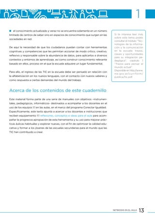 13NETBOOKS EN EL AULA
el conocimiento actualizado y veraz no se encuentra solamente en un número
limitado de centros de saber sino en espacios de conocimiento que surgen en las
sociedades en red.
De aquí la necesidad de que los ciudadanos puedan contar con herramientas
cognitivas y competencias que les permitan accionar de modo crítico, creativo,
reflexivo y responsable sobre la abundancia de datos, para aplicarlos a diversos
contextos y entornos de aprendizaje, así como construir conocimiento relevante
basado en ellos, proceso en el que la escuela adquiere un lugar fundamental.
Para ello, el ingreso de las TIC en la escuela debe ser pensado en relación con
la alfabetización en los nuevos lenguajes, con el contacto con nuevos saberes y
como respuesta a ciertas demandas del mundo del trabajo.
Acerca de los contenidos de este cuadernillo
Este material forma parte de una serie de manuales con objetivos –instrumen-
tales, pedagógicos, informáticos- destinados a acompañar a los docentes en el
uso de los equipos 1:1 en las aulas, en el marco del programa Conectar Igualdad.
Específicamente, este texto apunta a acercar a los docentes e instituciones que
reciben equipamiento 1:1 reflexiones, conceptos e ideas para el aula para acom-
pañar la progresiva apropiación de esta herramienta y su uso para mejorar prác-
ticas áulicas habituales y explorar nuevas, con el fin de optimizar la calidad edu-
cativa y formar a los jóvenes de las escuelas secundarias para el mundo que las
TIC han contribuido a crear.
Si te interesa leer más
sobre este tema podés
consultar el módulo “Tec-
nologías de la informa-
ción y la comunicación
en la escuela: trazos,
claves y oportunidades
para su integración pe-
dagógica”, capítulo 1
“Trazos para pensar el
mundo actual”.
Disponible en http://www.
me.gov.ar/curriform/
publica/tic.pdf
1
 