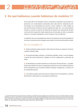 14 NETBOOKS EN EL AULA
2 De qué hablamos cuando hablamos de modelos 1:1
2
En los años 90, en los Estados Unidos y Australia se realizaron las primeras ex-
periencias con computadoras personales para cada alumno -experiencias de-
nominadas una computadora por alumno o bien modelo 1:1–. Este modelo se
fue transformando durante la primera década del siglo XXI con computadoras
móviles y conexión a internet. El desarrollo de equipos de computación de bajo
costo permitió expandirlo desde experiencias de escuelas de elite a proyectos
masivos y en países emergentes, como Uruguay y hoy la Argentina.3
La dotación de una computadora por alumno se asienta en principios basados en
el acceso universal a las tecnologías tanto dentro como fuera del ámbito escolar.
En un modelo 1:1
Cada estudiante puede acceder a información en línea, en cualquier momento
y desde cualquier lugar.
Se puede descargar software y contenidos digitales, recibir y enviar trabajos
a través del correo electrónico, trabajar en forma colaborativa y participar de
redes.
El aprendizaje se puede extender por fuera de los límites del aula, y posible-
mente siga trayectos nuevos e inesperados producto de cierto trabajo autónomo
de los estudiantes que el docente deberá recuperar, reorganizar y vincular con
los contenidos áulicos.
Los padres pueden participar de los trabajos de los estudiantes, visitarlos
diariamente y participar de sus progresos académicos.
3
Las primeras experiencias tuvieron lugar en Australia y los Estados Unidos, seguidas por instituciones como The Anytime Anwhere Learning
Programe o el One to one Institute. En la primera década del siglo XXI Nicholas Negroponte desarrolló el proyecto OLPC (One laptop per child/
Una computadora por alumno) que consistía en distribuir computadoras portátiles de bajo costo a todo un sistema educativo. La iniciativa se
replicó con esos u otros equipos en países como India, Israel, Uruguay (CEIBAL) y en algunas provincias de la Argentina. Para una historia del
modelo, ver: Warschauer, M., Laptops and Literacy. Nueva York, Columbia, 2006.
 