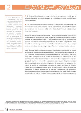 18 NETBOOKS EN EL AULA
El docente irá realizando un uso progresivo de los equipos a medida que se
vaya familiarizando con la tecnología, y los incorporará en forma creciente a sus
prácticas áulicas.
Las transformaciones de la educación con TIC se vinculan profundamente con
líneas didácticas que los docentes vienen desarrollando, con transformaciones
que la escuela está llevando a cabo, como el constructivismo, el socioconstruc-
tivismo, entre otras.4
A lo largo del tiempo, en forma gradual y según sus posibilidades, su formación,
la realidad de su grupo, su disciplina, entre otras razones, cada docente irá incor-
porando las netbooks en su clase. La relación del docente con los equipos puede
ir desde una primera etapa de exploración, sin los alumnos y/o junto con ellos,
pasando por un uso regular hasta un uso intensivo de los mismos como principal
entorno de trabajo, siempre según la planificación y los objetivos del docente.
Cabe destacar que la incorporación de una computadora por alumno no implica
su utilización permanente en esta modalidad, sino la posibilidad de adecuar su
uso a distintas estrategias didácticas y metodológicas. Esto significa que habrá
propuestas pedagógicas en las cuales se requiera el uso extensivo de un dis-
positivo por alumno, otros casos donde se requiera de unas pocas máquinas por
grupos de alumnos y otros en los que solamente se requiera el equipamiento del
docente, utilizado o no con algún dispositivo de proyección. La utilización fre-
cuente de las TIC no inhabilitará la utilización de manera articulada de otros re-
cursos de aprendizaje ya existentes en los establecimientos, tales como los libros,
las láminas, los mapas, la proyección de películas o la televisión. La conjunción y
aprovechamiento de los diferentes recursos didácticos con que cuentan los esta-
blecimientos educativos permitirá el enriquecimiento de las prácticas educativas.
2
E n e l d o c u m e n t o
“Orientaciones para la
organización pedagógica
e institucional de la edu-
c a c i ó n s e c u n d a r i a
obligatoria”, realizado
por la Dirección de
Gestión Curricular del
Ministerio de Educación,
se pueden encontrar
sugerencias de trabajo
para la enseñanza se-
cundaria vinculadas con
nuevas formas de traba-
jar y estar en la escuela.
Puede consultarse online
en: http://www.me.gov.
ar/consejo/resoluciones/
res09/93-09.pdf
4
Muchos de los mecanismos de trabajo referidos en este cuadernillo son los elaborados por la Dirección Nacional de Gestión Curricular para la
Escuela Secundaria, para desarrollar en instituciones independientemente de que tengan o no equipamiento 1:1. Ver documento “Orientaciones
para la organización pedagógica e institucional de la educación secundaria obligatoria”, Consejo Federal de Educación.
 