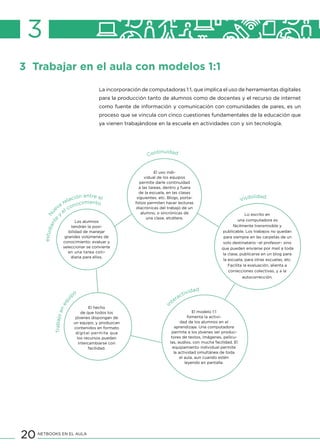 20 NETBOOKS EN EL AULA
3
3 Trabajar en el aula con modelos 1:1
La incorporación de computadoras 1:1, que implica el uso de herramientas digitales
para la producción tanto de alumnos como de docentes y el recurso de internet
como fuente de información y comunicación con comunidades de pares, es un
proceso que se vincula con cinco cuestiones fundamentales de la educación que
ya vienen trabajándose en la escuela en actividades con y sin tecnología.
estudiante
y
el conocimiento
Nu
eva
relación entre el
Continuidad
Visibilidad
Trabajoenequi
po
In
teractividad
Lo escrito en
una computadora es
fácilmente transmisible y
publicable. Los trabajos no quedan
para siempre en las carpetas de un
solo destinatario –el profesor– sino
que pueden enviarse por mail a toda
la clase, publicarse en un blog para
la escuela, para otras escuelas, etc.
Facilita la evaluación, alienta a
correcciones colectivas, y a la
autocorrección.
El modelo 1:1
fomenta la activi-
dad de los alumnos en el
aprendizaje. Una computadora
permite a los jóvenes ser produc-
tores de textos, imágenes, pelícu-
las, audios, con mucha facilidad. El
equipamiento individual permite
la actividad simultánea de toda
el aula, aun cuando estén
leyendo en pantalla.
El uso indi-
vidual de los equipos
permite darle continuidad
a las tareas, dentro y fuera
de la escuela, en las clases
siguientes, etc. Blogs, porta-
folios permiten hacer lecturas
diacrónicas del trabajo de un
alumno, o sincrónicas de
una clase, etcétera.
Los alumnos
tendrán la posi-
bilidad de manejar
grandes volúmenes de
conocimiento: evaluar y
seleccionar se convierte
en una tarea coti-
diana para ellos.
El hecho
de que todos los
jóvenes dispongan de
un equipo, y produzcan
contenidos en formato
digital permite que
los recursos puedan
intercambiarse con
facilidad.
 