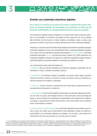 22 NETBOOKS EN EL AULA
3
Enseñar con contenidos educativos digitales
En un aula 1:1 la mayoría de las tareas de consumo y producción pueden reali-
zarse con soportes digitales: las actividades de los alumnos, los textos de los
docentes, la bibliografía, las consignas pueden llevarse a cabo en la pantalla.
Un contenido es digital cuando es legible en un soporte informático, como por ejem-
plo en una pantalla. La condición de digital no tiene nada que ver con la calidad
del contenido: los hay buenos y malos, simples y complejos, viejos y nuevos, que
provienen de libros o que fueron creados directamente como contenidos digitales.
Internet es un enorme archivo de información digital, pero también es posible conseguir
contenidos digitales en otros: las computadoras tienen contenidos digitales cargados
en su disco, como por ejemplo los equipos del programa Conectar Igualdad, que traen
contenidos del portal educ.ar y el Canal Encuentro; existen CD y DVD, pendrives con
contenidos digitales. Asimismo, los alumnos y docentes equipados pueden producir
contenido digital y se pueden digitalizar contenidos que estaban en papel.
Las características del contenido digital son:
a. Amplitud. Hay una infinita cantidad de contenidos digitales susceptibles de ser
utilizados en clase, y trabajos escolares y áulicos.
b. Editabilidad. El contenido digital es editable. Se puede copiar, pegar (siempre
citando la fuente), reeditar y mezclar en nuevos contextos. Nunca es definitivo y
siempre puede ser corregido y mejorado.
c. Evaluación. El gran volumen y dinamismo de la información digital requiere ne-
cesariamente de evaluación y selección.
d. Transferibilidad. El contenido digital es fácilmente transferible. Ideal para dinámi-
cas de clase en grupo, para trabajar dentro y fuera del aula o para la entrega de
tareas, y para el trabajo con estrategias de desarrollo mixtas (exposición y talleres,
consignas y experiencias). Puede transmitirse a otras terminales como celulares,
otras computadoras, etcétera.
e. Interactividad e hipertextualidad. Los contenidos digitales tienen enlaces que en-
vían a otros, de modo que la información tiene diferentes niveles de relación y
profundidad. Los contenidos digitales se navegan y se vinculan, y esto dispone la
información de una nueva manera, en muchos casos no lineal.5
5
La no linealidad no es exclusiva del hipertexto. Se observa en obras literarias y cinematográficas como Rayuela (1963) de Julio Cortázar, o
películas como Eterno resplandor de una mente sin recuerdos (2005, dirigida por Michel Gondry), Corre, Lola, corre (1998, dirigida por Tom
Tykwer) y El efecto mariposa (2004, dirigida por Eric Bress y J. Mackye Gruber). (Batista, María Alejandra et al, Tecnologías de la información y
la comunicación en la escuela: trazos, claves y oportunidades para su integración pedagógica, Bs. As., Ministerio de Educación, 2007).
 