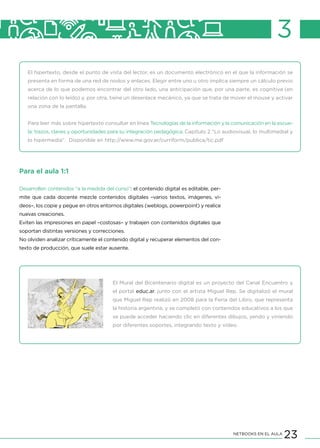23NETBOOKS EN EL AULA
3
El hipertexto, desde el punto de vista del lector, es un documento electrónico en el que la información se
presenta en forma de una red de nodos y enlaces. Elegir entre uno u otro implica siempre un cálculo previo
acerca de lo que podemos encontrar del otro lado, una anticipación que, por una parte, es cognitiva (en
relación con lo leído) y, por otra, tiene un desenlace mecánico, ya que se trata de mover el mouse y activar
una zona de la pantalla.
Para leer más sobre hipertexto consultar en línea Tecnologías de la información y la comunicación en la escue-
la: trazos, claves y oportunidades para su integración pedagógica, Capítulo 2 “Lo audiovisual, lo multimedial y
lo hipermedia”. Disponible en http://www.me.gov.ar/curriform/publica/tic.pdf
Para el aula 1:1
Desarrollen contenidos “a la medida del curso”: el contenido digital es editable, per-
mite que cada docente mezcle contenidos digitales –varios textos, imágenes, vi-
deos–, los copie y pegue en otros entornos digitales (weblogs, powerpoint) y realice
nuevas creaciones.
Eviten las impresiones en papel –costosas– y trabajen con contenidos digitales que
soportan distintas versiones y correcciones.
No olviden analizar críticamente el contenido digital y recuperar elementos del con-
texto de producción, que suele estar ausente.
El Mural del Bicentenario digital es un proyecto del Canal Encuentro y
el portal educ.ar, junto con el artista Miguel Rep. Se digitalizó el mural
que Miguel Rep realizó en 2008 para la Feria del Libro, que representa
la historia argentina, y se completó con contenidos educativos a los que
se puede acceder haciendo clic en diferentes dibujos, yendo y viniendo
por diferentes soportes, integrando texto y video.
 