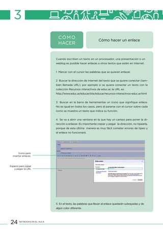 24 NETBOOKS EN EL AULA
CÓMO
HACER
Cómo hacer un enlace
3
Cuando escriben un texto en un procesador, una presentación o un
weblog es posible hacer enlaces a otros textos que estén en internet.
1 Marcar con el cursor las palabras que se quieran enlazar.
2 Buscar la dirección de internet del texto que se quiere conectar (tam-
bién llamada URL); por ejemplo si se quiere conectar un texto con la
colección Recursos interactivos de educ.ar, la URL es:
http://www.educ.ar/educar/site/educar/recursos-interactivos-educ.ar.html
3 Buscar en la barra de herramientas un ícono que signifique enlace.
No es igual en todos los casos, pero al pararse con el cursor sobre cada
ícono se muestra un texto que indica su función.
4 Se va a abrir una ventana en la que hay un campo para poner la di-
rección a enlazar. Es importante copiar y pegar la dirección, no tipearla,
porque de esta última manera es muy fácil cometer errores de tipeo y
el enlace no funcionará.
5 En el texto, las palabras que llevan al enlace quedarán subrayadas y de
algún color diferente.
Ícono para
insertar enlaces
Espacio para copiar
y pegar la URL
 