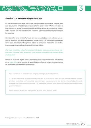 25NETBOOKS EN EL AULA
3
Enseñar con entornos de publicación
En los últimos años la Web sufrió una transformación importante: de una Web
que los usuarios utilizaban casi exclusivamente para buscar información pasó a
una internet en la que los usuarios publican. Blogs, wikis, repositorios de videos,
redes sociales son hoy los sitios más visitados, y tienen contenidos provistos por
los usuarios.
Como señala Henry Jenkins,6
un aula con una computadora es un aula con una ra-
dio, un noticiero, un canal de televisión, un periódico. Las computadoras pueden
servir para filmar, tomar fotografías, editar las imágenes, mezclarlas con textos,
insertarlas en una publicación digital (como un blog).
¿Por qué no utilizar estos formatos para trabajos prácticos, proyectos y eva-
luaciones y brindar a los alumnos y a las alumnas competencias comunicativas
multicanales?
Pensar en el mundo digital como un entorno ubica directamente a los estudiantes
en un lugar activo en el proceso de aprendizaje, en el que se exigen procesamientos
de la información altamente productivos.
Para escribir no es necesario ser Jorge Luis Borges, ni mucho menos.
“La buena noticia de las comunidades virtuales es que uno no tiene que ser necesariamente escritor,
artista o periodista profesional de televisión para expresarse ante los demás. Ahora todo el mundo
puede actuar como editor o emisora. Los medios de comunicación de muchos a muchos son populares
y democráticos.”
Henry Jenkins, Multitudes inteligentes, Buenos Aires, Paidós, 2006.
6
Henry Jenkins, Convergence Culture, Paidós Ibérica, 2007
 