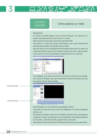 26 NETBOOKS EN EL AULA
3
Cómo publicar un video
REGISTRAR
Un video se puede registrar con la misma netbook, una cámara o un
celular. Recomendaciones para hacer un video:
http://www.encuentro.gov.ar/content.aspx?Id=2049
Para editar un video hay varias herramientas. Aquí, unas indicaciones
sencillas para utilizar una de ellas: Movie Maker.
Hay que tener en la computadora las fotografías para hacer el video o el
video para editar. Hacer clic en Capturar video en el menú, seleccionarlo
en los archivos de la computadora y luego hacer clic en Importar.
Las imágenes y el video se incluirán en la parte de arriba de la pantalla,
en la Zona de Trabajo. Hay que arrastrarlas a la línea de tiempo que hay
en la parte inferior de la pantalla.
Existe también un canal inferior para agregar música.
Consultar las opciones para cortar las imágenes o el video, agregarle
efectos, etc.
Al finalizar el trabajo, hacer clic en Finalizar película, Esta computadora
y esperar. El video se guardará en la computadora. Es posible publicarlo
en YouTube y enlazarlo desde cualquier blog. Consultar:
http://coleccion.educ.ar/coleccion/CD26/datos/youtube_primeros_pasos.html.
Zona de trabajo
Línea de tiempo
CÓMO
HACER
 