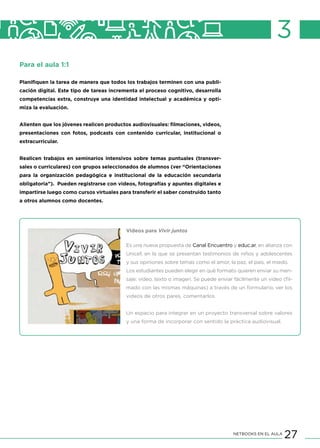 27NETBOOKS EN EL AULA
3
Para el aula 1:1
Planifiquen la tarea de manera que todos los trabajos terminen con una publi-
cación digital. Este tipo de tareas incrementa el proceso cognitivo, desarrolla
competencias extra, construye una identidad intelectual y académica y opti-
miza la evaluación.
Alienten que los jóvenes realicen productos audiovisuales: filmaciones, videos,
presentaciones con fotos, podcasts con contenido curricular, institucional o
extracurricular.
Realicen trabajos en seminarios intensivos sobre temas puntuales (transver-
sales o curriculares) con grupos seleccionados de alumnos (ver “Orientaciones
para la organización pedagógica e institucional de la educación secundaria
obligatoria”). Pueden registrarse con videos, fotografías y apuntes digitales e
impartirse luego como cursos virtuales para transferir el saber construido tanto
a otros alumnos como docentes.
Videos para Vivir juntos
Es una nueva propuesta de Canal Encuentro y educ.ar, en alianza con
Unicef, en la que se presentan testimonios de niños y adolescentes
y sus opiniones sobre temas como el amor, la paz, el país, el miedo.
Los estudiantes pueden elegir en qué formato quieren enviar su men-
saje: video, texto o imagen. Se puede enviar fácilmente un video (fil-
mado con las mismas máquinas) a través de un formulario, ver los
videos de otros pares, comentarlos.
Un espacio para integrar en un proyecto transversal sobre valores
y una forma de incorporar con sentido la práctica audiovisual.
 