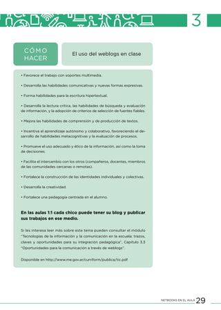 29NETBOOKS EN EL AULA
3
El uso del weblogs en clase
• Favorece el trabajo con soportes multimedia.
• Desarrolla las habilidades comunicativas y nuevas formas expresivas.
• Forma habilidades para la escritura hipertextual.
• Desarrolla la lectura crítica, las habilidades de búsqueda y evaluación
de información, y la adopción de criterios de selección de fuentes fiables.
• Mejora las habilidades de comprensión y de producción de textos.
• Incentiva el aprendizaje autónomo y colaborativo, favoreciendo el de-
sarrollo de habilidades metacognitivas y la evaluación de procesos.
• Promueve el uso adecuado y ético de la información, así como la toma
de decisiones.
• Facilita el intercambio con los otros (compañeros, docentes, miembros
de las comunidades cercanas o remotas).
• Fortalece la construcción de las identidades individuales y colectivas.
• Desarrolla la creatividad.
• Fortalece una pedagogía centrada en el alumno.
	
En las aulas 1:1 cada chico puede tener su blog y publicar
sus trabajos en ese medio.
Si les interesa leer más sobre este tema pueden consultar el módulo
“Tecnologías de la información y la comunicación en la escuela: trazos,
claves y oportunidades para su integración pedagógica”, Capítulo 3.3
“Oportunidades para la comunicación a través de weblogs”.
Disponible en http://www.me.gov.ar/curriform/publica/tic.pdf
CÓMO
HACER
 