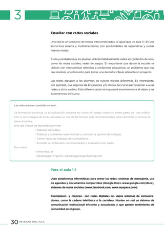 30 NETBOOKS EN EL AULA
3
Enseñar con redes sociales
Una red es un conjunto de nodos interconectados, al igual que un aula 1:1. Es una
estructura abierta y multidireccional, con posibilidades de expandirse y sumar
nuevos nodos.
Es muy probable que los jóvenes utilicen habitualmente redes en contextos de ocio,
como las redes sociales, redes de juegos. Es importante que desde la escuela se
utilicen con intercambios referidos a contenidos educativos: un problema que hay
que resolver, una discusión para tomar una decisión y llevar adelante un proyecto.
Las redes agrupan a los alumnos de nuevos modos diferentes. Es interesante,
por ejemplo, que algunos de los jóvenes y/o chicas del curso pertenezcan a unas
redes y otros a otras. Esta diferenciación enriquecerá enormemente el saber y las
experiencias del curso.
Los educadores también en red:
La formación continua, la actualización docente así como el trabajo colectivo entre pares de una institu-
ción o con colegas de otras escuelas es una de las formas más recomendables para optimizar y renovar la
tarea docente.
Una red virtual de docentes permite:
		 - Realizar consultas.
		 - Publicar y comentar experiencias y conocer la opinión de colegas.
		 - Tomar ideas de trabajos de compañeros.
		 - Acceder a contenidos recomendados y evaluados por pares.
Dos casos:
		 - www.educ.ar
		 - Edublogger Argento: edubloggerargento.ning.com
Para el aula 1:1
Usen plataformas informáticas para armar las redes: sistemas de mensajería, uso
de agendas y documentos compartidos (Google Docs: www.google.com/docs),
sistemas de redes sociales (www.facebook.com, www.myspace.com).
Reemplacen –y mejoren– con redes digitales los viejos sistemas de comunica-
ciones, como la cadena telefónica o la cartelera. Monten en red un sistema de
comunicación institucional eficiente y actualizado y que genere sentimiento de
comunidad en el grupo.
 