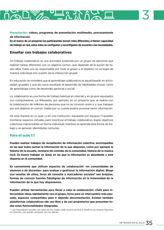 35NETBOOKS EN EL AULA
3
Presentación: videos, programas de presentación multimedia, procesamiento
de información.
En el marco de un proyecto los participantes toman roles diferentes; si tienen capacidad
de trabajo en red, estos roles se configuran y reconfiguran de acuerdo a las necesidades.
Enseñar con trabajos colaborativos
Un trabajo colaborativo es una actividad sostenida por un grupo de personas que
realizan tareas diferentes con un objetivo común, que depende de la acción de to-
dos ellos. Cada uno es responsable por todo el grupo y el objetivo no se logra de
manera individual sino a partir de la interacción grupal.
En educación se considera que el aprendizaje colaborativo es aquel basado en activi-
dades grupales y que da como resultado el desarrollo de habilidades mixtas, tanto
de aprendizaje como de desarrollo personal y social.
Lo colaborativo es una forma de trabajo habitual en internet y en grupos equipados
con computadoras. La Wikipedia, por ejemplo, es un proyecto que se realiza con
la colaboración de millones de personas que no se conocen entre sí y que trabajan
por ese objetivo en común. Nadie por su cuenta podría procesar tanta información.
De esta manera en un aula –y en una institución- equipada con equipos 1:1 pueden
montarse espacios virtuales para incentivar el trabajo colaborativo, lograr objetivos
colectivos inalcanzables en forma individual, mientras se aprende esta forma de tra-
bajo y se generan identidades comunes.
Para el aula 1:1
Pueden realizar trabajos de recopilación de información colectiva: enciclopedias
en las que todos suman la información de la que disponen, como por ejemplo la
historia de la escuela, recetario de comidas de la comunidad, historia de la música
rock. Es bueno trabajar en áreas en las que la información es abundante y está
dispersa en la comunidad.
Es conveniente que utilicen espacios de colaboración –en comunidades de
alumnos o de docentes– para evaluar y gestionar la información digital. Blogs
con reseñas de sitios, foros de consulta o marcadores sociales9
son brújulas,
formas de conocer fuentes fidedignas de información en la inmensidad de la
información de la que hoy disponemos.
Pueden utilizar herramientas para llevar a cabo la colaboración: chats para in-
tercambiar ideas rápidamente con el grupo, foros para un intercambio más pau-
sado, espacios compartidos para ir dejando documentación. Existen también
plataformas colaborativas (de uso libre y de uso propietario) que presentan to-
das estas funcionalidades integradas.
9
Los marcadores sociales son sitios en los cuales cada usuario archiva y clasifica sus enlaces favoritos
en internet y los puede compartir con los demás.
 