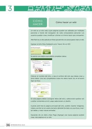 36 NETBOOKS EN EL AULA
Cómo hacer un wiki
Un wiki es un sitio web cuyas páginas pueden ser editadas por múltiples
personas a través del navegador de cada computadora personal. Los
usuarios pueden crear, modificar o borrar un mismo texto que comparten.
Wet Paint es un sitio gratuito en línea que permite con pocos pasos crear un wiki.
Ingresar al sitio http://wetpaint.com/ Hacer clic en GO!
Se abrirá una página que pedirá completar datos:
Colocar el nombre del sitio, o sea el nombre del wiki que desea crear y
otros datos. Una vez completados todos los datos hacer clic en el botón
Sign Up Now.
En esta página deben consignar datos del sitio y seleccionar quiénes van
a editar contenidos en él. Luego seleccionen un diseño.
Cuando esté lista la página principal del sitio, podrán insertar imágenes,
videos, escribir en el cuadro de texto dándole formato a su escritura, inser-
tar tablas y crear nuevas entradas.
Haciendo clic en Add a New Page (Agregar una nueva página) podrán
crear más páginas en su wiki.
3
CÓMO
HACER
 