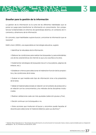 37NETBOOKS EN EL AULA
3
Enseñar para la gestión de la información
La gestión de la información es la suma de las diferentes habilidades que se
ponen en juego para transformar la información en conocimiento. Son compe-
tencias fundamentales en entornos de aprendizaje abiertos, en contextos de in-
cremento y dinamismo de la información.
En concreto, ¿qué habilidades supone buscar y encontrar la información que se
necesita?
	
Edith Litwin (2004), una especialista en tecnología educativa, sugiere:
• Identificar la naturaleza de la información.
• Elaborar las condiciones para realizar las búsquedas (y para extenderlas:
una de las características de internet es que una cosa lleva a la otra).
• Implementar estrategias de búsqueda (recurrir a buscadores, páginas de
enlaces, etc.).
• Establecer criterios para seleccionar el material en función de los propósi-
tos y las condiciones de la tarea.
• Evaluar en qué medida este tipo de información sirve a los propósitos
de la tarea.
• Validar el material seleccionado en relación con el contexto de producción y
en relación con los conocimientos y los métodos de las disciplinas involu-
cradas.
• Realizar validaciones cada vez más ajustadas (selección gruesa y fina).
• Decidir continuar con la búsqueda o no.
• Estas acciones que involucran el buscar y encontrar puede hacerlas el
docente para seleccionar el material didáctico para sus alumnos.10
10
Batista, María Alejandra et al, “Tecnologías de la información y la comunicación en la escuela: trazos, claves y oportunidades para su integración
pedagógica”. Bs. As, Ministerio de Educación, 2007.
 