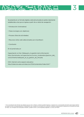 41NETBOOKS EN EL AULA
3
Se presenta en un formato digital y está estructurada en partes claramente
establecidas a las que se ingresa a partir de un árbol de navegación:
• Introducción (motivadora)
• Tarea (consigna con objetivos)
• Proceso (lista de actividades)
• Recursos (sitios web seleccionados por el profesor)
• Conclusión
En el portal educ.ar:
Capacitación on line: Webquest y la gestión de la información:
http://portal.educ.ar/capacitacion/cursos_moderados/gestion_del_
conocimiento/webquest_en_la_gestion_de_info.php
CD4. Internet como espacio educativo
http://coleccion.educ.ar/coleccion/CD4/contenidos/index.html 11
11
Si no se dispone de internet, las páginas que se van a utilizar y enlazar pueden bajarse y copiarse en un procesador de texto para luego realizar
los hipervínculos correspondientes y mantenerlos aun cuando no se cuente con conexión, siempre conservando la referencia a la fuente de la que
se trata. Las consignas de búsqueda, también, pueden remitir a enciclopedias digitales o a otros CD-ROM.
 