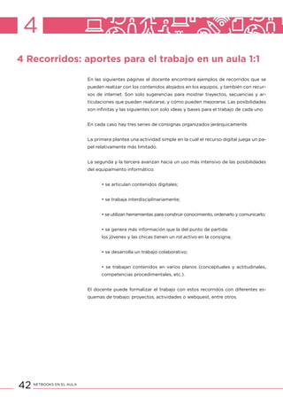 42 NETBOOKS EN EL AULA
4
4 Recorridos: aportes para el trabajo en un aula 1:1
En las siguientes páginas el docente encontrará ejemplos de recorridos que se
pueden realizar con los contenidos alojados en los equipos, y también con recur-
sos de internet. Son solo sugerencias para mostrar trayectos, secuencias y ar-
ticulaciones que pueden realizarse, y cómo pueden mejorarse. Las posibilidades
son infinitas y las siguientes son solo ideas y bases para el trabajo de cada uno.
En cada caso hay tres series de consignas organizados jerárquicamente.
La primera plantea una actividad simple en la cual el recurso digital juega un pa-
pel relativamente más limitado.
La segunda y la tercera avanzan hacia un uso más intensivo de las posibilidades
del equipamiento informático:
• se articulan contenidos digitales;
• se trabaja interdisciplinariamente;
• se utilizan herramientas para construir conocimiento, ordenarlo y comunicarlo;
• se genera más información que la del punto de partida:
los jóvenes y las chicas tienen un rol activo en la consigna;
• se desarrolla un trabajo colaborativo;
• se trabajan contenidos en varios planos (conceptuales y actitudinales,
competencias procedimentales, etc.).
El docente puede formalizar el trabajo con estos recorridos con diferentes es-
quemas de trabajo: proyectos, actividades o webquest, entre otros.
 