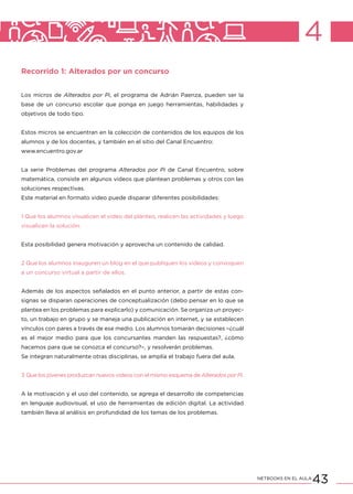 43NETBOOKS EN EL AULA
4
Recorrido 1: Alterados por un concurso
Los micros de Alterados por Pi, el programa de Adrián Paenza, pueden ser la
base de un concurso escolar que ponga en juego herramientas, habilidades y
objetivos de todo tipo.
Estos micros se encuentran en la colección de contenidos de los equipos de los
alumnos y de los docentes, y también en el sitio del Canal Encuentro:
www.encuentro.gov.ar
La serie Problemas del programa Alterados por Pi de Canal Encuentro, sobre
matemática, consiste en algunos videos que plantean problemas y otros con las
soluciones respectivas.
Este material en formato video puede disparar diferentes posibilidades:
1 Que los alumnos visualicen el video del planteo, realicen las actividades y luego
visualicen la solución.
Esta posibilidad genera motivación y aprovecha un contenido de calidad.
2 Que los alumnos inauguren un blog en el que publiquen los videos y convoquen
a un concurso virtual a partir de ellos.
Además de los aspectos señalados en el punto anterior, a partir de estas con-
signas se disparan operaciones de conceptualización (debo pensar en lo que se
plantea en los problemas para explicarlo) y comunicación. Se organiza un proyec-
to, un trabajo en grupo y se maneja una publicación en internet, y se establecen
vínculos con pares a través de ese medio. Los alumnos tomarán decisiones –¿cuál
es el mejor medio para que los concursantes manden las respuestas?, ¿cómo
hacemos para que se conozca el concurso?–, y resolverán problemas.
Se integran naturalmente otras disciplinas, se amplía el trabajo fuera del aula.
3 Que los jóvenes produzcan nuevos videos con el mismo esquema de Alterados por Pi.
A la motivación y el uso del contenido, se agrega el desarrollo de competencias
en lenguaje audiovisual, el uso de herramientas de edición digital. La actividad
también lleva al análisis en profundidad de los temas de los problemas.
 