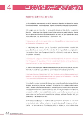 44NETBOOKS EN EL AULA
4
Recorrido 2: Dilemas de todos
En el portal educ.ar se encuentran varios juegos que abordan temáticas de ciencias
sociales. Entre ellos, el juego Dilemas plantea el tema de las migraciones internas.
Este juego, que se encuentra en la colección de contenidos de los equipos de
alumnos y docentes –y se puede encontrar también en el portal educ.ar– puede
ser un trabajo en sí mismo o preferentemente ser parte de una rica secuencia, en
forma articulada con otros recursos. Las opciones son:
1 Trabajar en el aula en forma individual con el juego Dilemas o que cada uno de
los estudiantes lo haga en su casa.
La actividad puede cerrarse con un comentario general sobre los aspectos del
juego. En este caso, se actualizan los aspectos de la migración desde un perspec-
tiva subjetiva, dado que el juego permite a los estudiantes ponerse en el lugar de
los posibles migrantes.
2 Completar el juego con información estadística tomada de la misma colección
(Ver “Estructura de la población” en la sección Actividades de Geografía) o de
sitios de internet (ver por ejemplo www.indec.gov.ar).
En este punto el docente estará complementando la actividad con un discurso
diferente, más objetivo y cualitativo, que brinda otra mirada del problema.
3 Completar las actividades 1 y 2 con una encuesta cuantitativa o cualitativa en
el barrio o en la comunidad para obtener una mirada en escala menor y cercana
a lo que se trabajó a partir de las consignas 1 y 2.
Para esto, los estudiantes deberán diseñar una encuesta cualitativa o cuantitativa.
También tienen que organizar el registro de información –pueden registrarla en
video y editarla con un editor de videos–; pueden realizar un formulario con las pla-
nillas de cálculo de las que disponen los equipos (Excel y Calc), para lo cual tienen
cursos elementales y avanzados. Estas mismas herramientas les servirán para la
presentación de la información cuantitativa –tablas y gráficos–. Pueden salir con
sus equipos a registrar el mundo.
Realizando estos trabajos se profundiza la comprensión del tema, se adquieren
herramientas y sobre todo se adquieren competencias para la búsqueda de infor-
mación y su procesamiento. El trabajo se realiza en equipo, en forma colaborativa.
 
