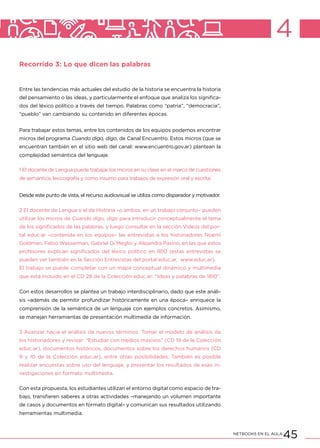 45NETBOOKS EN EL AULA
4
Recorrido 3: Lo que dicen las palabras
Entre las tendencias más actuales del estudio de la historia se encuentra la historia
del pensamiento o las ideas, y particularmente el enfoque que analiza los significa-
dos del léxico político a través del tiempo. Palabras como “patria”, “democracia”,
“pueblo” van cambiando su contenido en diferentes épocas.
Para trabajar estos temas, entre los contenidos de los equipos podemos encontrar
micros del programa Cuando digo, digo, de Canal Encuentro. Estos micros (que se
encuentran también en el sitio web del canal: www.encuentro.gov.ar) plantean la
complejidad semántica del lenguaje.
1 El docente de Lengua puede trabajar los micros en su clase en el marco de cuestiones
de semántica, lexicografía y como insumo para trabajos de expresión oral y escrita.
Desde este punto de vista, el recurso audiovisual se utiliza como disparador y motivador.
2 El docente de Lengua o el de Historia –o ambos, en un trabajo conjunto– pueden
utilizar los micros de Cuando digo, digo para introducir conceptualmente el tema
de los significados de las palabras, y luego consultar en la sección Videos del por-
tal educ.ar –contenida en los equipos– las entrevistas a los historiadores Noemí
Goldman, Fabio Wasserman, Gabriel Di Meglio y Alejandra Pasino, en las que estos
profesores explican significados del léxico político en 1810 (estas entrevistas se
pueden ver también en la Sección Entrevistas del portal educ.ar, www.educ.ar).
El trabajo se puede completar con un mapa conceptual dinámico y multimedia
que está incluido en el CD 28 de la Colección educ.ar: “Ideas y palabras de 1810”.
Con estos desarrollos se plantea un trabajo interdisciplinario, dado que este análi-
sis –además de permitir profundizar históricamente en una época– enriquece la
comprensión de la semántica de un lenguaje con ejemplos concretos. Asimismo,
se manejan herramientas de presentación multimedia de información.
3 Avanzar hacia el análisis de nuevos términos. Tomar el modelo de análisis de
los historiadores y revisar: “Estudiar con medios masivos” (CD 19 de la Colección
educ.ar), documentos históricos, documentos sobre los derechos humanos (CD
9 y 10 de la Colección educ.ar), entre otras posibilidades. También es posible
realizar encuestas sobre uso del lenguaje, y presentar los resultados de esas in-
vestigaciones en formato multimedia.
Con esta propuesta, los estudiantes utilizan el entorno digital como espacio de tra-
bajo, transfieren saberes a otras actividades –manejando un volumen importante
de casos y documentos en formato digital– y comunican sus resultados utilizando
herramientas multimedia.
 