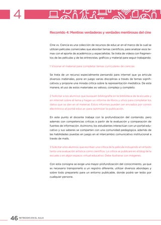 46 NETBOOKS EN EL AULA
4
Recorrido 4: Mentiras verdaderas y verdades mentirosas del cine
Cine vs. Ciencia es una colección de recursos de educ.ar en el marco de la cual se
utilizan películas comerciales que abordan temas científicos, para analizar esos te-
mas con el aporte de académicos y especialistas. Se trata de videos con fragmen-
tos de las películas y de las entrevistas, gráficos y material para seguir trabajando.
1 Visionar el material para completar temas curriculares de ciencias
Se trata de un recurso especialmente pensando para internet que ya articula
diversos materiales, pone en juego varias disciplinas a través de temas signifi-
cativos y propone una mirada crítica sobre la representación mediática. De esta
manera, el uso de estos materiales es valioso, complejo y completo.
2 Solicitar a los alumnos que busquen bibliografía en la biblioteca de la escuela y
en internet sobre el tema y hagan un informe de libros y sitios para completar los
datos que se dan en el material. Estos informes pueden ser enviados por correo
electrónico al portal educ.ar, para optimizar la publicación.
En este punto el docente trabaja con la profundización del contenido, pero
además con competencias críticas a partir de la evaluación y comparación de
fuentes de información. Asimismo, los estudiantes interactúan con un portal edu-
cativo y sus saberes se comparten con una comunidad pedagógica, además de
las habilidades puestas en juego en el intercambio comunicativo institucional a
través de mails.
3 Solicitar a los alumnos que escriban una crítica de la película incluyendo en el texto
tanto una evaluación artística como científica. La crítica se publicará en el blog de la
escuela o en algún espacio virtual educativo. Debe ilustrarse con imágenes.
Con esta consigna se exige una mayor profundización del conocimiento, ya que
es necesario transponerlo a un registro diferente, utilizar diversos abordajes y
sobre todo prepararlo para un entorno publicable, donde podrá ser leído por
cualquier persona.
 