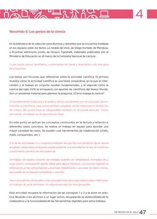 47NETBOOKS EN EL AULA
4
Recorrido 5: Los genios de la ciencia
En la biblioteca de la colección para alumnos y docentes que se encuentra instalada
en los equipos están los textos La mirada del lince, de Diego Hurtado de Mendoza,
y El primer astrónomo criollo, de Horacio Tignanelli, materiales publicados por el
Ministerio de Educación en el marco de la Campaña Nacional de Lectura.
1 Leer estos textos, reseñarlos, comentarlos en clase y analizarlos con una guía
de preguntas.
Los textos son ficciones que reflexionan sobre la actividad científica. El primero
muestra cómo la actividad científica es una tarea cooperativa, en la que el inter-
cambio y el trabajo en conjunto resultan fundamentales, y el segundo cómo la
ciencia del siglo XVIII se enriqueció con aportes de científicos del Nuevo Mundo.
Son un excelente material para plantear la pregunta: ¿Cómo trabaja la ciencia?
2 Complementar la lectura y el análisis de los estudiantes con el visionado de en-
trevistas a científicos, que se encuentran cargadas en las máquinas en la sección
de videos del portal educ.ar (disponibles también en el portal educ.ar). Como
son varias, el trabajo se divide entre la clase.
En este punto se aplican los conceptos construidos en la lectura y reflexión a
diferentes casos concretos. Se realiza un trabajo en equipo para abordar una
mayor variedad de casos. Se pueden usar herramientas de colaboración (chats,
mails, compartidos, etc.).
3 Si de las actividades 1 y 2 surge la conclusión de que hay una tendencia de la ciencia
al trabajo colaborativo, el docente puede proponer una actividad en la que se construya
conocimiento científico en red a partir de:
Un trabajo de registro conjunto de medidas (pueden ser temperatura, humedad, etc.),
cuya suma o comparación aporte datos para alguna hipótesis. Los jóvenes registran la
información en las computadoras y la envían digitalmente a una base de datos común,
que puede ser un espacio compartido o una wiki.
Una convocatoria a la escuela o a la comunidad educativa para realizar estas mediciones.
Un trabajo de aula hermana con alguna escuela de otra geografía.
Esta actividad recupera la información de las consignas 1 y 2 y la pone en prác-
tica, llevando a los alumnos a un lugar activo, recuperando la potencialidad de lo
colaborativo y la funcionalidad de las herramientas digitales para estos trabajos.
 