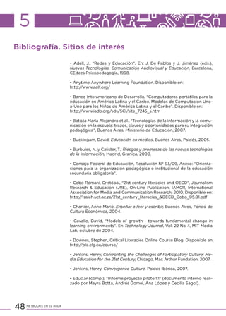 48 NETBOOKS EN EL AULA
5
Bibliografía. Sitios de interés
• Adell, J., “Redes y Educación”. En: J. De Pablos y J. Jiménez (eds.),
Nuevas Tecnologías. Comunicación Audiovisual y Educación, Barcelona,
CEdecs Psicopedagogía, 1998.
• Anytime Anywhere Learning Foundation. Disponible en:
http://www.aalf.org/
• Banco Interamericano de Desarrollo, “Computadoras portátiles para la
educación en América Latina y el Caribe. Modelos de Computación Uno-
a-Uno para los Niños de América Latina y el Caribe”. Disponible en:
http://www.iadb.org/sds/SCI/site_7245_s.htm
• Batista María Alejandra et al., “Tecnologías de la información y la comu-
nicación en la escuela: trazos, claves y oportunidades para su integración
pedagógica”, Buenos Aires, Ministerio de Educación, 2007.
• Buckingam, David, Educación en medios, Buenos Aires, Paidós, 2005.
• Burbules, N. y Calister, T., Riesgos y promesas de las nuevas tecnologías
de la información, Madrid, Granica, 2000.
• Consejo Federal de Educación, Resolución N° 93/09, Anexo: “Orienta-
ciones para la organización pedagógica e institucional de la educación
secundaria obligatoria”.
• Cobo Romaní, Cristóbal, “21st century literacies and OECD”, Journalism
Research & Education (JRE), On-Line Publication, IAMCR, International
Association for Media and Communication Research, 2010. Disponible en:
http://isaleh.uct.ac.za/21st_century_literacies_&OECD_Cobo_05.01.pdf
• Chartier, Anne-Marie, Enseñar a leer y escribir, Buenos Aires, Fondo de
Cultura Económica, 2004.
• Cavallo, David, “Models of growth - towards fundamental change in
learning environments”. En Technology Journal, Vol. 22 No 4, MIT Media
Lab, octubre de 2004.
• Downes, Stephen, Critical Literacies Online Course Blog. Disponible en
http://ple.elg.ca/course/
• Jenkins, Henry, Confronting the Challenges of Participatory Culture: Me-
dia Education for the 21st Century, Chicago, Mac Arthur Fundation, 2007.
• Jenkins, Henry, Convergence Culture, Paidós Ibérica, 2007.
• Educ.ar (comp.), “Informe proyecto piloto 1:1” (documento interno reali-
zado por Mayra Botta, Andrés Gomel, Ana López y Cecilia Sagol).
 