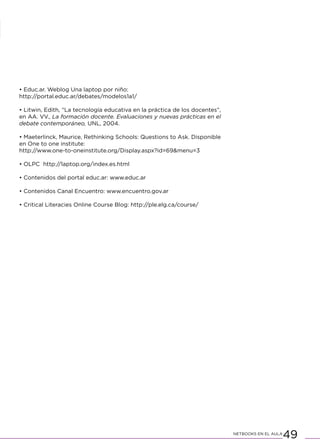 49NETBOOKS EN EL AULA
• Educ.ar. Weblog Una laptop por niño:
http://portal.educ.ar/debates/modelos1a1/
• Litwin, Edith, “La tecnología educativa en la práctica de los docentes”,
en AA. VV., La formación docente. Evaluaciones y nuevas prácticas en el
debate contemporáneo, UNL, 2004.
• Maeterlinck, Maurice, Rethinking Schools: Questions to Ask. Disponible
en One to one institute:
http://www.one-to-oneinstitute.org/Display.aspx?id=69&menu=3
• OLPC http://laptop.org/index.es.html
• Contenidos del portal educ.ar: www.educ.ar
• Contenidos Canal Encuentro: www.encuentro.gov.ar
• Critical Literacies Online Course Blog: http://ple.elg.ca/course/
 