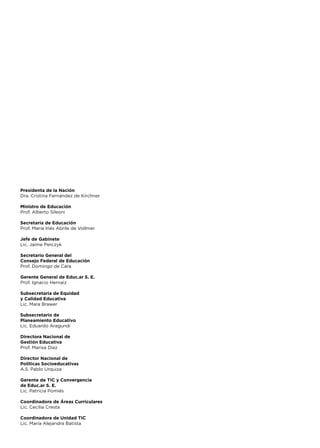 Presidenta de la Nación
Dra. Cristina Fernández de Kirchner
Ministro de Educación
Prof. Alberto Sileoni
Secretaria de Educación
Prof. María Inés Abrile de Vollmer
Jefe de Gabinete
Lic. Jaime Perczyk
Secretario General del
Consejo Federal de Educación
Prof. Domingo de Cara
Gerente General de Educ.ar S. E.
Prof. Ignacio Hernaiz
Subsecretaria de Equidad
y Calidad Educativa
Lic. Mara Brawer
Subsecretario de
Planeamiento Educativo
Lic. Eduardo Aragundi
Directora Nacional de
Gestión Educativa
Prof. Marisa Díaz
Director Nacional de
Políticas Socioeducativas
A.S. Pablo Urquiza
Gerente de TIC y Convergencia
de Educ.ar S. E.
Lic. Patricia Pomiés
Coordinadora de Áreas Curriculares
Lic. Cecilia Cresta
Coordinadora de Unidad TIC
Lic. María Alejandra Batista
 