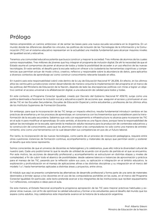 Prólogo
Hemos emprendido un camino ambicioso: el de sentar las bases para una nueva escuela secundaria en la Argentina. En un
mundo donde las diferencias desafían los vínculos, las políticas de inclusión de las Tecnologías de la Información y la Comu-
nicación (TIC) en el sistema educativo representan en la actualidad una medida fundamental para alcanzar mayores niveles
de igualdad social y educativa.
Tenemos una comunidad educativa potente que busca construir y mejorar la sociedad. Tres millones de alumnos de los cuales
somos responsables. Tres millones de jóvenes que hoy integran el programa de inclusión digital. De ahí la necesidad de que el
Estado asuma el compromiso de poner al alcance de todos y todas la posibilidad de acceder a un uso efectivo de las nuevas
tecnologías. En este sentido, el desafío para la escuela radica en ofrecer a la ciudadanía las herramientas cognitivas y compe-
tencias que permitan actuar de modo crítico, creativo, reflexivo y responsable sobre la abundancia de datos, para aplicarlos
a diversos contextos de aprendizaje así como construir conocimiento relevante basado en ellos.
En nuestro país esta responsabilidad cobró vida dentro de la Ley de Educación Nacional N° 26.206. En efecto, en los últimos
años las veinticuatro jurisdicciones vienen desarrollando de manera conjunta la implementación del programa en el marco de
las políticas del Ministerio de Educación de la Nación, dejando de lado las discrepancias políticas con miras a lograr un obje-
tivo central: el acceso universal a la alfabetización digital, a una educación de calidad para todos y todas.
En este contexto, el Programa Conectar Igualdad, creado por Decreto del Gobierno Nacional Nª 459/10, surge como una
política destinada a favorecer la inclusión social y educativa a partir de acciones que aseguren el acceso y promuevan el uso
de las TIC en las Escuelas Secundarias, Escuelas de Educación Especial y entre estudiantes y profesores de los últimos años
de los Institutos Superiores de Formación Docente.
Sin embargo, para que la incorporación de las TIC tenga un impacto efectivo, resulta fundamental introducir cambios en las
prácticas de enseñanza y en los procesos de aprendizaje, en consonancia con los lineamientos que se establecen para la trans-
formación de la escuela secundaria. Sabemos que solo con equipamiento e infraestructura no alcanza para incorporar las TIC
en el aula ni para modificar el aprendizaje. En este sentido, el docente es una figura clave, porque tiene la responsabilidad de
aplicar las tecnologías en la escuela, ejerciendo la mediación adulta necesaria para la producción de contenidos educativos y
la construcción de conocimiento, para que los alumnos conciban a las computadoras no solo como una manera de entrete-
nimiento, sino como una herramienta con la cual desarrollen sus competencias en pos de un futuro laboral.
Por tanto, la incorporación de las nuevas tecnologías, como parte de un proceso de innovación pedagógica, requiere entre
otras cuestiones instancias de formación continua, acompañamiento y materiales de apoyo que permitan asistir y sostener
el desafío que esta tarea representa.
Somos conscientes de que el universo de docentes es heterogéneo y lo celebramos, pues ello indica la diversidad cultural de
nuestro país. Cada uno podrá tomar lo que le resulte de utilidad de acuerdo con el punto de partida en el que se encuentra.
Por este motivo, las acciones de desarrollo profesional y acompañamiento se estructuran en distintas etapas y niveles de
complejidad, a fin de cubrir todo el abanico de posibilidades: desde saberes básicos e instancias de aproximación y práctica
para el manejo de las TIC, pasando por la reflexión sobre sus usos, su aplicación e integración en el ámbito educativo, la
exploración y profundización en el manejo de aplicaciones afines a las distintas disciplinas y su integración en el marco del
modelo 1 a 1, hasta herramientas aplicadas a distintas áreas y proyectos, entre otros.
El módulo que aquí se presenta complementa las alternativas de desarrollo profesional y forma parte de una serie de materiales
destinados a brindar apoyo a los docentes en el uso de las computadoras portátiles en las aulas, en el marco del Programa
Conectar Igualdad. En particular, este texto pretende acercar a los integrantes de las instituciones que reciben equipamiento
1 a 1 reflexiones, conceptos e ideas para el aula.
De esta manera, el Estado Nacional acompaña la progresiva apropiación de las TIC para mejorar prácticas habituales y ex-
plorar otras nuevas, con el fin de optimizar la calidad educativa y formar a los estudiantes para el desafío del mundo que los
espera como adultos. Hoy celebramos este importante avance en la historia de la educación argentina.
Prof. Alberto Sileoni
Ministro de Educación de la Nación
 