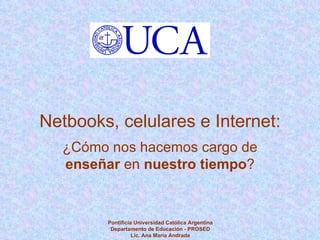 Pontificia Universidad Católica Argentina Departamento de Educación - PROSED Lic. Ana María Andrada Netbooks, celulares e Internet: ¿Cómo nos hacemos cargo de  enseñar  en  nuestro tiempo ? 