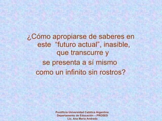 ¿Cómo apropiarse de saberes en este  “futuro actual”, inasible, que transcurre y  se presenta a sí mismo  como un infinito sin rostros? Pontificia Universidad Católica Argentina  Departamento de Educación – PROSED Lic. Ana María Andrada 