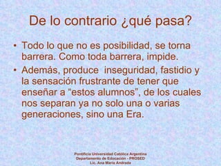 De lo contrario ¿qué pasa? Todo lo que no es posibilidad, se torna barrera. Como toda barrera, impide.  Además, produce  inseguridad, fastidio y la sensación frustrante de tener que enseñar a “estos alumnos”, de los cuales nos separan ya no solo una o varias generaciones, sino una Era.  Pontificia Universidad Católica Argentina Departamento de Educación - PROSED Lic. Ana María Andrada 