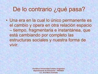 De lo contrario ¿qué pasa? Una era en la cual lo único permanente es el cambio y opera en otra relación espacio – tiempo, fragmentaria e instantánea, que está cambiando por completo las estructuras sociales y nuestra forma de vivir. Pontificia Universidad Católica Argentina Departamento de Educación - PROSED Lic. Ana María Andrada 