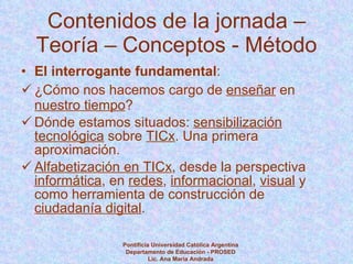 Contenidos de la jornada – Teoría – Conceptos - Método El interrogante fundamental :  ¿Cómo nos hacemos cargo de  enseñar  en  nuestro tiempo ? Dónde estamos situados:  sensibilización tecnológica  sobre  TICx . Una primera aproximación. Alfabetización en TICx , desde la perspectiva  informática , en  redes ,  informacional ,  visual  y como herramienta de construcción de  ciudadanía digital . Pontificia Universidad Católica Argentina Departamento de Educación - PROSED Lic. Ana María Andrada 