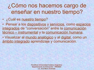 ¿Cómo nos hacemos cargo de enseñar en nuestro tiempo? ¿Cuál es  nuestro tiempo ? Pensar a los  dispositivos  y  servicios , como  espacios integrados  de “conversación” entre la  comunicación técnico – instrumental  y la  comunicación humana . Visualizar al  mundo analógico  y al  digital , como un  ámbito integrado  aprendizaje y comunicación. Pontificia Universidad Católica Argentina Departamento de Educación - PROSED Lic. Ana María Andrada 