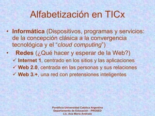 Alfabetización en TICx Informática  (Dispositivos, programas y servicios: de la concepción clásica a la convergencia tecnológica y el “ cloud computing ”) Redes  (¿Qué hacer y esperar de la Web?) Internet 1 , centrado en los sitios y las aplicaciones Web 2.0 , centrada en las personas y sus relaciones Web 3.+ , una red con pretensiones inteligentes Pontificia Universidad Católica Argentina Departamento de Educación - PROSED Lic. Ana María Andrada 