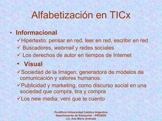 Alfabetización en TICx Informacional Hipertexto: pensar en red, leer en red, escribir en red Buscadores,  webmail  y redes sociales Los derechos de autor en tiempos de Internet Visual Sociedad de la Imagen, generadora de modelos de comunicación y valores humanos. Publicidad y marketing, como discurso social en una sociedad que compra, tira y compra Los new media: vení que te cuento Pontificia Universidad Católica Argentina Departamento de Educación - PROSED Lic. Ana María Andrada 