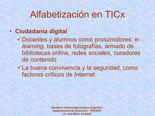 Alfabetización en TICx Ciudadanía digital Docentes y alumnos como prosumidores:  e-learning , bases de fotografías, armado de bibliotecas online, redes sociales, curadores de contenido La buena convivencia y la seguridad, como factores críticos de Internet.  Pontificia Universidad Católica Argentina Departamento de Educación - PROSED Lic. Ana María Andrada 