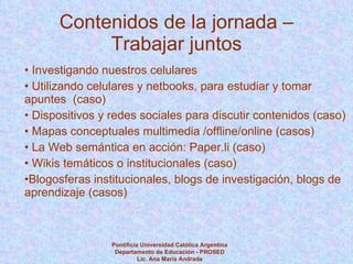 Contenidos de la jornada – Trabajar juntos Investigando nuestros celulares Utilizando celulares y netbooks, para estudiar y tomar  apuntes  (caso) Dispositivos y redes sociales para discutir contenidos (caso) Mapas conceptuales multimedia /offline/online (casos) La Web semántica en acción: Paper.li (caso) Wikis temáticos o institucionales (caso) Blogosferas institucionales, blogs de investigación, blogs de aprendizaje (casos) Pontificia Universidad Católica Argentina Departamento de Educación - PROSED Lic. Ana María Andrada 