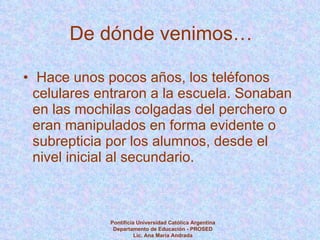 De dónde venimos… Hace unos pocos años, los teléfonos celulares entraron a la escuela. Sonaban en las mochilas colgadas del perchero o eran manipulados en forma evidente o subrepticia por los alumnos, desde el nivel inicial al secundario.  Pontificia Universidad Católica Argentina Departamento de Educación - PROSED Lic. Ana María Andrada 