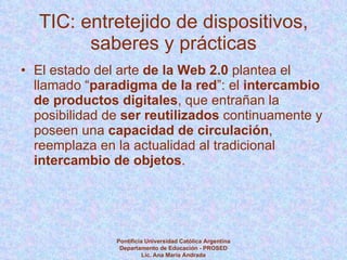 TIC: entretejido de dispositivos, saberes y prácticas El estado del arte  de la Web 2.0  plantea el llamado “ paradigma de la red ”: el  intercambio de productos digitales , que entrañan la posibilidad de  ser reutilizados  continuamente y poseen una  capacidad de circulación , reemplaza en la actualidad al tradicional  intercambio de objetos . Pontificia Universidad Católica Argentina Departamento de Educación - PROSED Lic. Ana María Andrada 