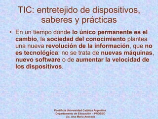 TIC: entretejido de dispositivos, saberes y prácticas En un tiempo donde  lo único permanente es el cambio , la  sociedad del conocimiento  plantea una nueva  revolución de la información , que  no es tecnológica : no se trata de  nuevas máquinas ,  nuevo software  o de  aumentar la velocidad de los dispositivos . Pontificia Universidad Católica Argentina  Departamento de Educación – PROSED Lic. Ana María Andrada 